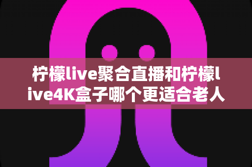 柠檬live聚合直播和柠檬live4K盒子哪个更适合老人用?中老年家庭选购电视方案完全指南 柠檬live聚合直播和柠檬live4K盒子哪个更适合老人用?中老年家庭选购电视方案完全指南
