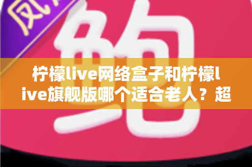 柠檬live网络盒子和柠檬live旗舰版哪个适合老人？超详细对比选购指南，帮爸妈轻松看电视！