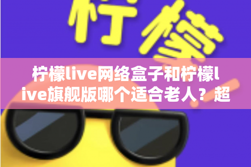 柠檬live网络盒子和柠檬live旗舰版哪个适合老人？超详细对比选购指南，帮爸妈轻松看电视！