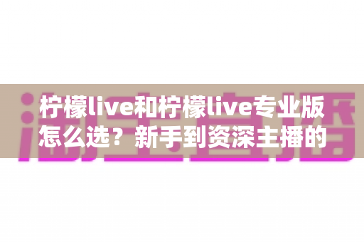 柠檬live和柠檬live专业版怎么选?新手到资深主播的完整决策指南 柠檬live和柠檬live专业版怎么选?新手到资深主播的完整决策指南