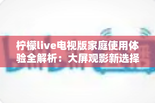 柠檬live电视版家庭使用体验全解析:大屏观影新选择,让全家共享客厅欢乐时光 柠檬live电视版家庭使用体验全解析:大屏观影新选择,让全家共享客厅欢乐时光