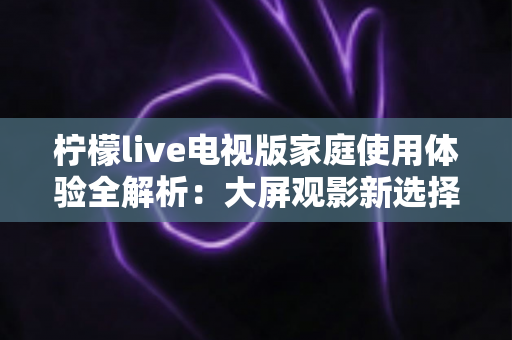 柠檬live电视版家庭使用体验全解析:大屏观影新选择,让全家共享客厅欢乐时光 柠檬live电视版家庭使用体验全解析:大屏观影新选择,让全家共享客厅欢乐时光