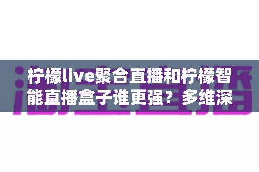 柠檬live聚合直播和柠檬智能直播盒子谁更强？多维深度对比助你选出最适合的直播方案
