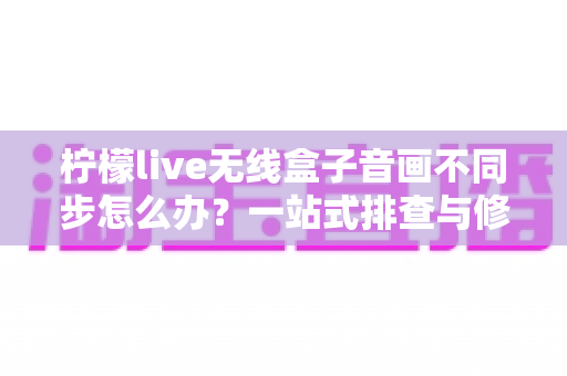 柠檬live无线盒子音画不同步怎么办?一站式排查与修复全攻略 柠檬live无线盒子音画不同步怎么办?一站式排查与修复全攻略