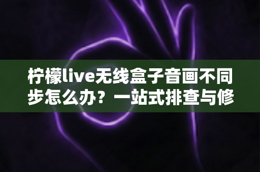 柠檬live无线盒子音画不同步怎么办？一站式排查与修复全攻略