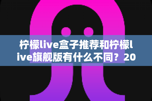 柠檬live盒子推荐和柠檬live旗舰版有什么不同?2025最全区别对比与选购攻略 柠檬live盒子推荐和柠檬live旗舰版有什么不同?2025最全区别对比与选购攻略