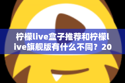 柠檬live盒子推荐和柠檬live旗舰版有什么不同?2025最全区别对比与选购攻略 柠檬live盒子推荐和柠檬live旗舰版有什么不同?2025最全区别对比与选购攻略