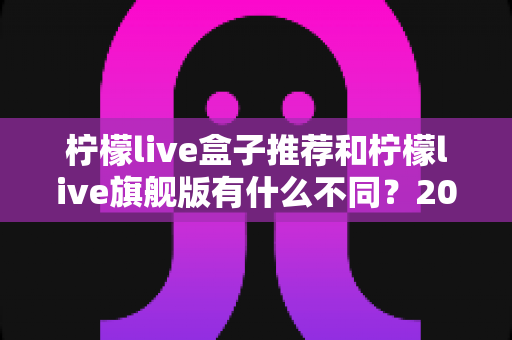柠檬live盒子推荐和柠檬live旗舰版有什么不同?2025最全区别对比与选购攻略 柠檬live盒子推荐和柠檬live旗舰版有什么不同?2025最全区别对比与选购攻略