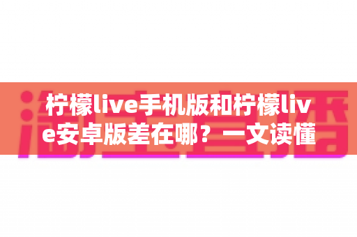 柠檬live手机版和柠檬live安卓版差在哪？一文读懂两者区别与选择指南