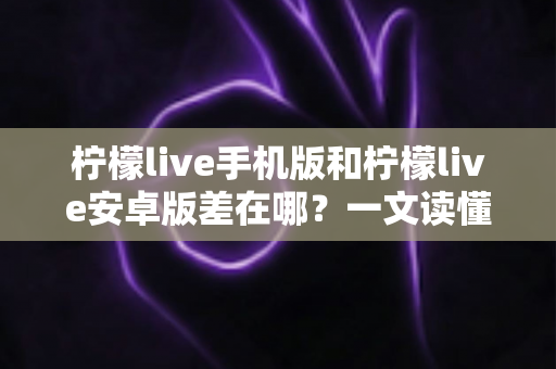 柠檬live手机版和柠檬live安卓版差在哪？一文读懂两者区别与选择指南