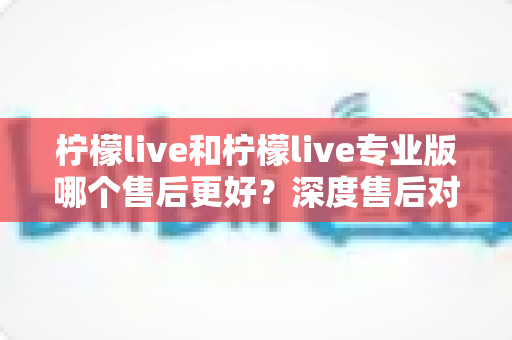 柠檬live和柠檬live专业版哪个售后更好?深度售后对比解析与选购避坑指南 柠檬live和柠檬live专业版哪个售后更好?深度售后对比解析与选购避坑指南