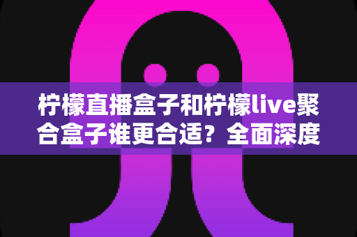 柠檬直播盒子和柠檬live聚合盒子谁更合适？全面深度对比评测与选购指南