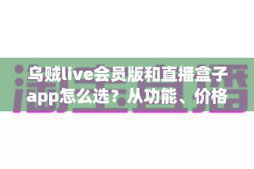 乌贼live会员版和直播盒子app怎么选？从功能、价格到安全的全方位选型避坑指南