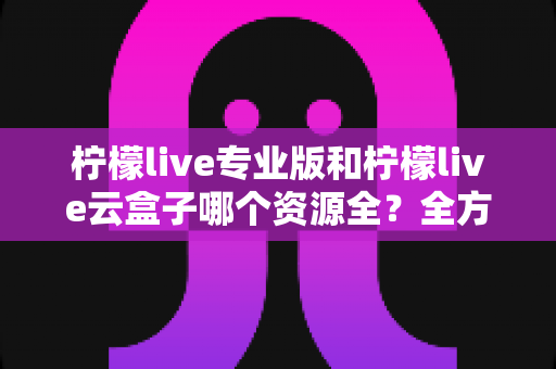 柠檬live专业版和柠檬live云盒子哪个资源全？全方位深度对比帮你选对版本