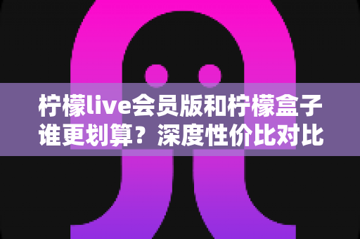 柠檬live会员版和柠檬盒子谁更划算？深度性价比对比分析，帮你把钱花在刀刃上