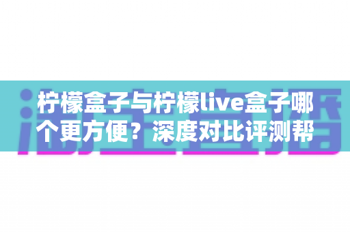 柠檬盒子与柠檬live盒子哪个更方便？深度对比评测帮你一次选对不踩坑
