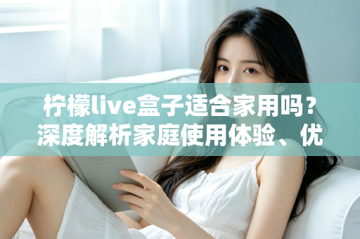 柠檬live盒子适合家用吗？深度解析家庭使用体验、优缺点与选购建议，帮你做出明智决定