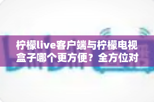 柠檬live客户端与柠檬电视盒子哪个更方便?全方位对比解析,帮你找到最适合的大屏观影方案 柠檬live客户端与柠檬电视盒子哪个更方便?全方位对比解析,帮你找到最适合的大屏观影方案