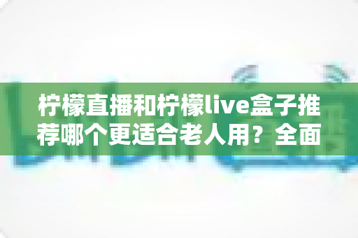 柠檬直播和柠檬live盒子推荐哪个更适合老人用?全面对比分析助您为父母选对设备 柠檬直播和柠檬live盒子推荐哪个更适合老人用?全面对比分析助您为父母选对设备