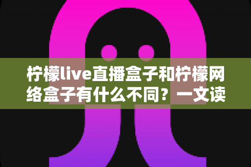 柠檬live直播盒子和柠檬网络盒子有什么不同？一文读懂两大盒子核心差异与选购指南