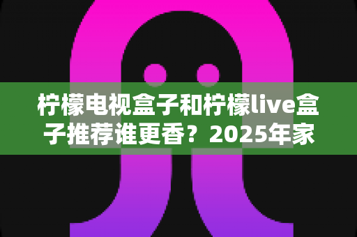 柠檬电视盒子和柠檬live盒子推荐谁更香?2025年家庭影音选购深度评测指南 柠檬电视盒子和柠檬live盒子推荐谁更香?2025年家庭影音选购深度评测指南