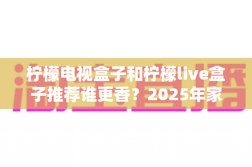 柠檬电视盒子和柠檬live盒子推荐谁更香？2025年家庭影音选购深度评测指南
