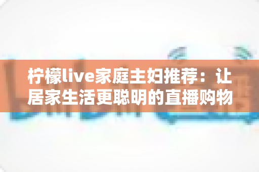 柠檬live家庭主妇推荐：让居家生活更聪明的直播购物指南