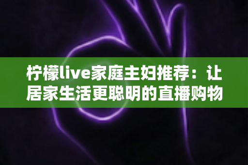 柠檬live家庭主妇推荐：让居家生活更聪明的直播购物指南