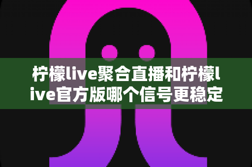 柠檬live聚合直播和柠檬live官方版哪个信号更稳定？深度对比与实用选择指南