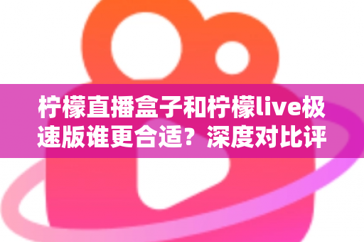 柠檬直播盒子和柠檬live极速版谁更合适？深度对比评测，帮你找到最适合自己的直播观看方案