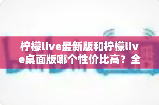 柠檬live最新版和柠檬live桌面版哪个性价比高?全方位深度对比测评与选购指南 柠檬live最新版和柠檬live桌面版哪个性价比高?全方位深度对比测评与选购指南