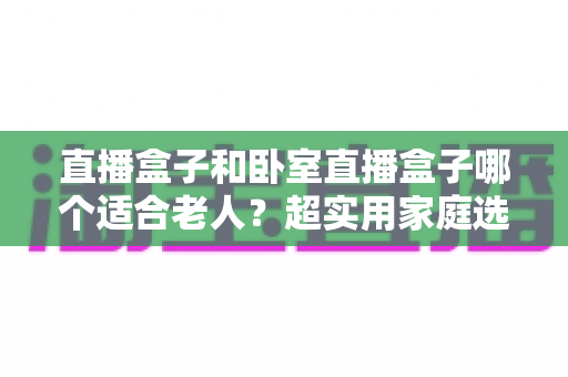 直播盒子和卧室直播盒子哪个适合老人?超实用家庭选购指南全解析 直播盒子和卧室直播盒子哪个适合老人?超实用家庭选购指南全解析