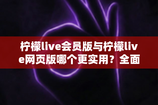 柠檬live会员版与柠檬live网页版哪个更实用？全面深度对比分析与使用指南