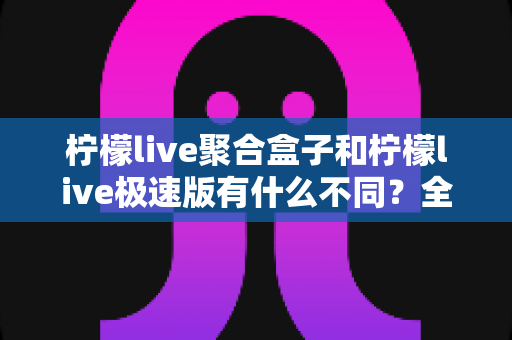 柠檬live聚合盒子和柠檬live极速版有什么不同？全方位对比解析，帮你一次选对版本