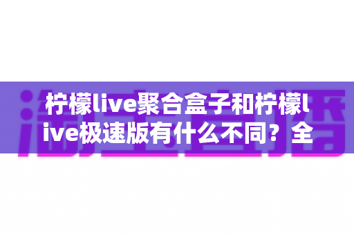 柠檬live聚合盒子和柠檬live极速版有什么不同？全方位对比解析，帮你一次选对版本