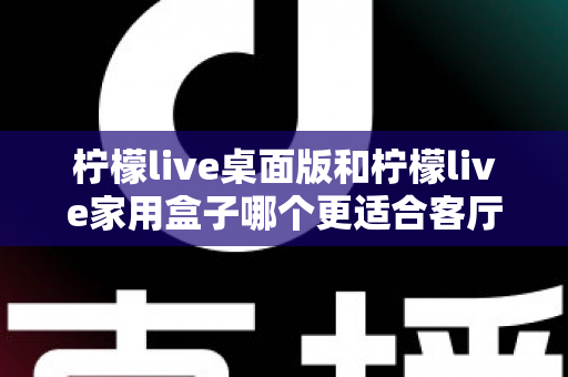 柠檬live桌面版和柠檬live家用盒子哪个更适合客厅？全方位深度对比帮你选对设备