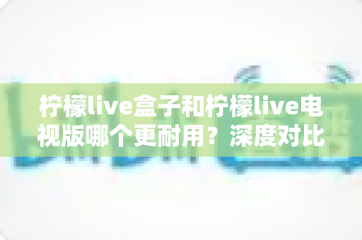 柠檬live盒子和柠檬live电视版哪个更耐用？深度对比分析与选购全攻略