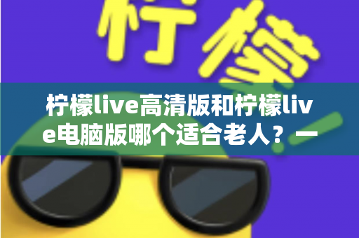 柠檬live高清版和柠檬live电脑版哪个适合老人？一文读懂两款版本的选择与使用攻略