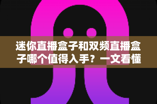 迷你直播盒子和双频直播盒子哪个值得入手？一文看懂选购要点与性价比对比