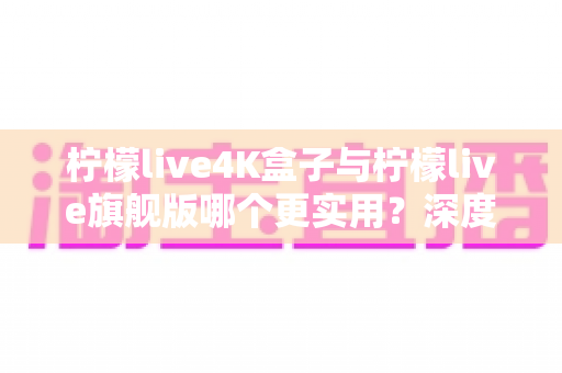 柠檬live4K盒子与柠檬live旗舰版哪个更实用？深度对比评测帮你选对不选贵
