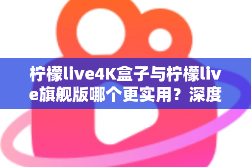 柠檬live4K盒子与柠檬live旗舰版哪个更实用？深度对比评测帮你选对不选贵