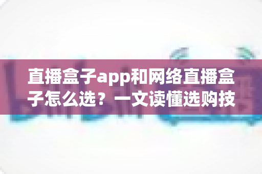 直播盒子app和网络直播盒子怎么选？一文读懂选购技巧与避坑指南，助你轻松玩转直播新时代
