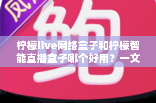 柠檬live网络盒子和柠檬智能直播盒子哪个好用？一文读懂两款电视盒子的真实差异与选购建议