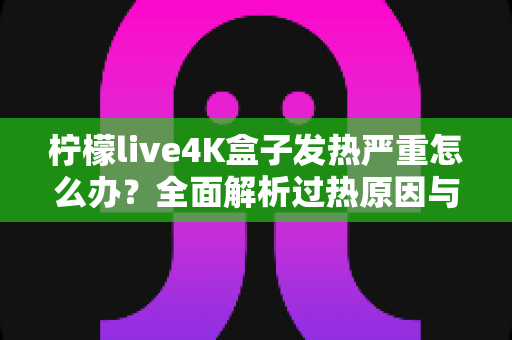柠檬live4K盒子发热严重怎么办？全面解析过热原因与高效降温方案，让您的观影体验重回清凉稳定