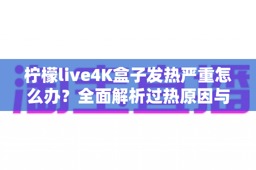 柠檬live4K盒子发热严重怎么办？全面解析过热原因与高效降温方案，让您的观影体验重回清凉稳定