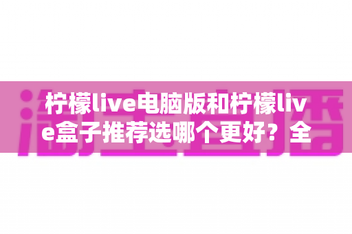 柠檬live电脑版和柠檬live盒子推荐选哪个更好？全方位对比帮你找到最适合的选择
