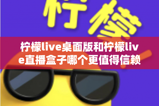 柠檬live桌面版和柠檬live直播盒子哪个更值得信赖？深度对比评测与安全使用指南