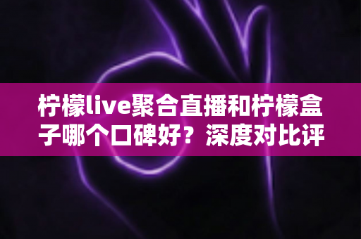 柠檬live聚合直播和柠檬盒子哪个口碑好？深度对比评测与选择指南