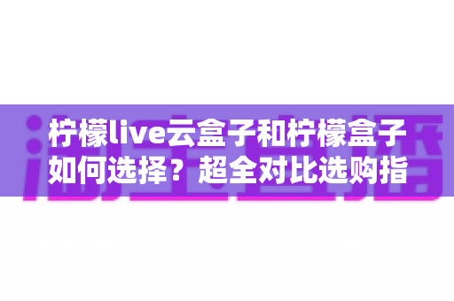 柠檬live云盒子和柠檬盒子如何选择？超全对比选购指南，帮你一次选对不踩坑！