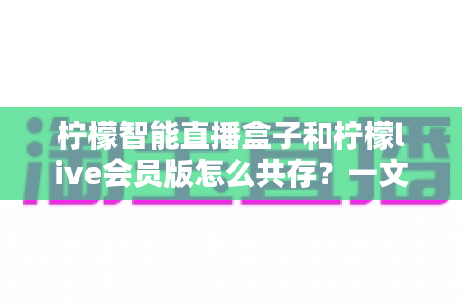 柠檬智能直播盒子和柠檬live会员版怎么共存?一文学会双版本安装与使用全攻略 柠檬智能直播盒子和柠檬live会员版怎么共存?一文学会双版本安装与使用全攻略